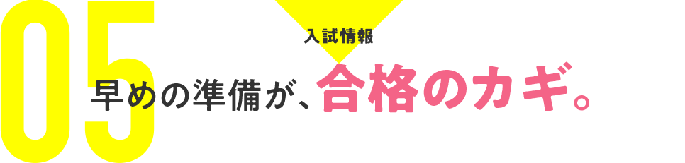 05：入試情報　早めの準備が、合格のカギ。